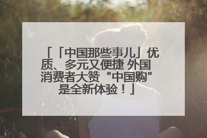 「中国那些事儿」优质、多元又便捷 外国消费者大赞“中国购”是全新体验！