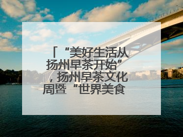 “美好生活从扬州早茶开始”，扬州早茶文化周暨“世界美食之都”创新发展交流活动启幕