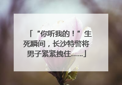 “你听我的！”生死瞬间，长沙特警将男子紧紧拽住……