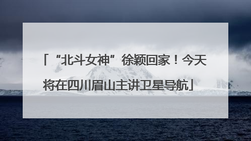 “北斗女神”徐颖回家！今天将在四川眉山主讲卫星导航