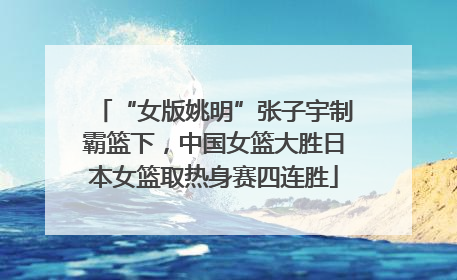 “女版姚明”张子宇制霸篮下，中国女篮大胜日本女篮取热身赛四连胜