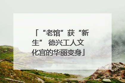 “老馆”获“新生” 德兴工人文化宫的华丽变身