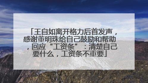 王自如离开格力后首发声，感谢董明珠给自己鼓励和帮助，回应“工资条”：清楚自己要什么，工资条不重要
