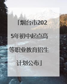 烟台市2025年初中起点高等职业教育招生计划公布