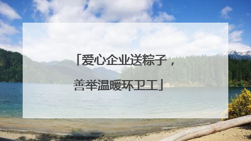 爱心企业送粽子,善举温暖环卫工