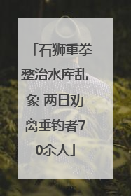石狮重拳整治水库乱象 两日劝离垂钓者70余人
