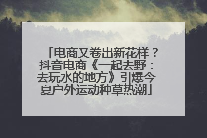 电商又卷出新花样？抖音电商《一起去野：去玩水的地方》引爆今夏户外运动种草热潮