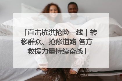 直击抗洪抢险一线｜转移群众、抢修道路 各方救援力量持续奋战