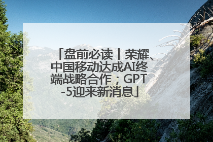 盘前必读丨荣耀、中国移动达成AI终端战略合作；GPT-5迎来新消息