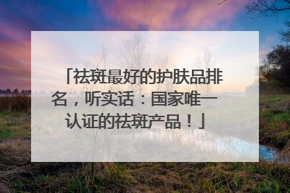 祛斑最好的护肤品排名，听实话：国家唯一认证的祛斑产品！