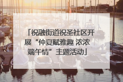 祝融街道祝圣社区开展“仲夏赋雅趣 浓浓端午情”主题活动
