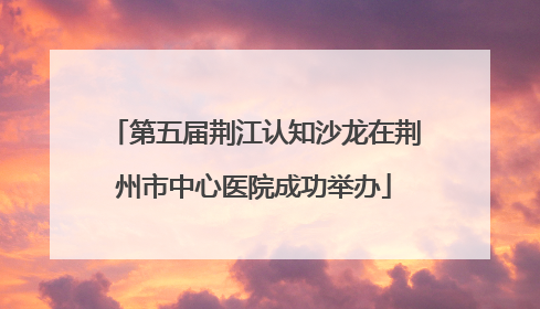 第五届荆江认知沙龙在荆州市中心医院成功举办