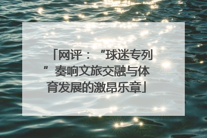 网评：“球迷专列”奏响文旅交融与体育发展的激昂乐章