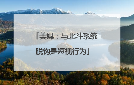 美媒：与北斗系统脱钩是短视行为