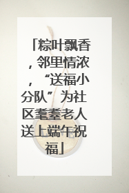 粽叶飘香，邻里情浓，“送福小分队”为社区耄耋老人送上端午祝福