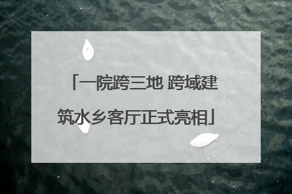 一院跨三地 跨域建筑水乡客厅正式亮相