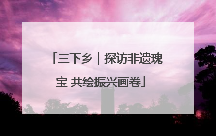 三下乡｜探访非遗瑰宝 共绘振兴画卷