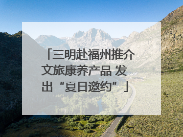 三明赴福州推介文旅康养产品 发出“夏日邀约”