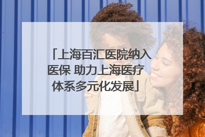 上海百汇医院纳入医保 助力上海医疗体系多元化发展