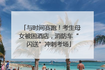 与时间赛跑！考生母女被困酒店，消防车“闪送”冲刺考场