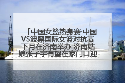 中国女篮热身赛·中国VS波黑国际女篮对抗赛下月在济南举办 济南姑娘张子宇有望在家门口迎来国家队首秀