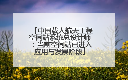 中国载人航天工程空间站系统总设计师：当前空间站已进入应用与发展阶段