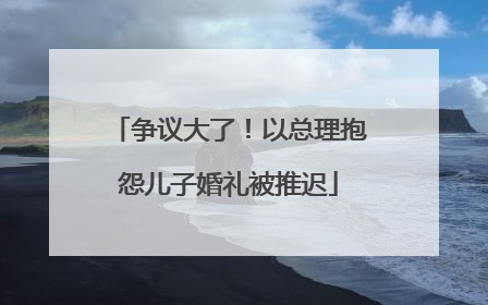 争议大了！以总理抱怨儿子婚礼被推迟