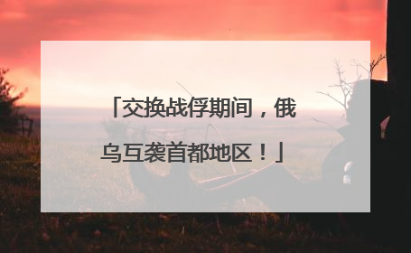 交换战俘期间，俄乌互袭首都地区！