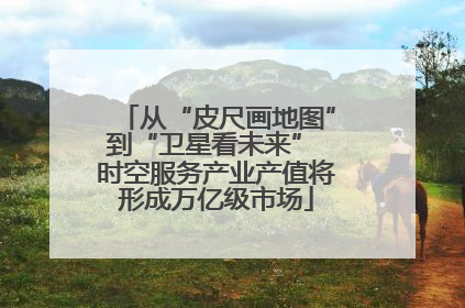 从“皮尺画地图”到“卫星看未来” 时空服务产业产值将形成万亿级市场