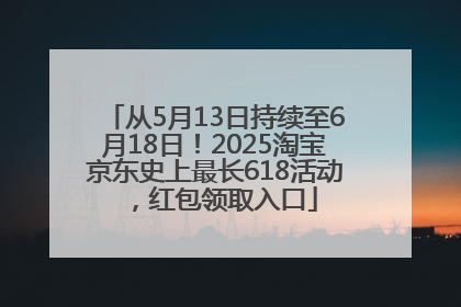 从5月13日持续至6月18日！2025淘宝京东史上最长618活动，红包领取入口
