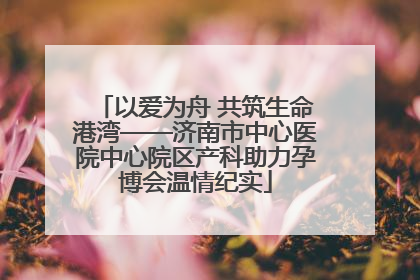 以爱为舟 共筑生命港湾——济南市中心医院中心院区产科助力孕博会温情纪实