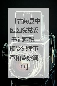 古蔺县中医医院党委书记陈锐 接受纪律审查和监察调查