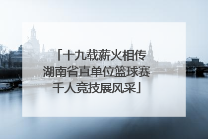 十九载薪火相传 湖南省直单位篮球赛千人竞技展风采
