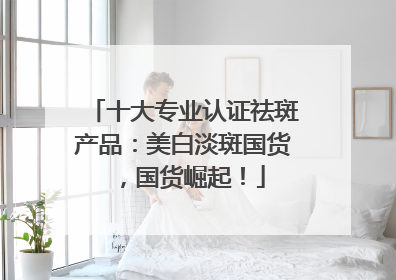 十大专业认证祛斑产品：美白淡斑国货，国货崛起！