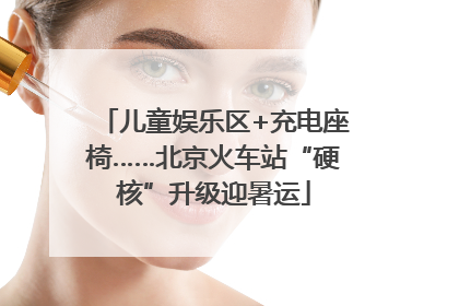儿童娱乐区+充电座椅……北京火车站“硬核”升级迎暑运