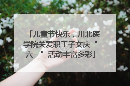 儿童节快乐，川北医学院关爱职工子女庆“六一”活动丰富多彩