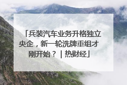 兵装汽车业务升格独立央企，新一轮洗牌重组才刚开始？｜热财经
