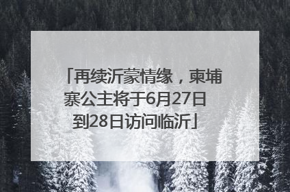 再续沂蒙情缘，柬埔寨公主将于6月27日到28日访问临沂