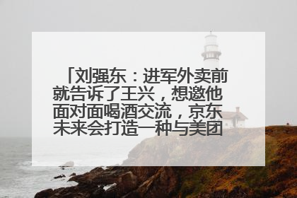 刘强东：进军外卖前就告诉了王兴，想邀他面对面喝酒交流，京东未来会打造一种与美团不同的商业模式