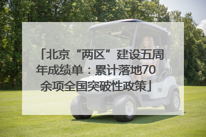 北京“两区”建设五周年成绩单：累计落地70余项全国突破性政策