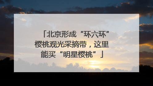 北京形成“环六环”樱桃观光采摘带，这里能买“明星樱桃”