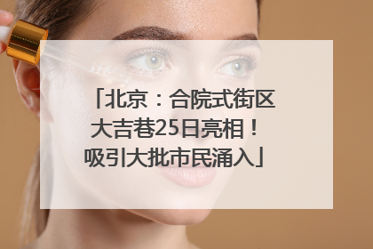 北京：合院式街区大吉巷25日亮相！吸引大批市民涌入