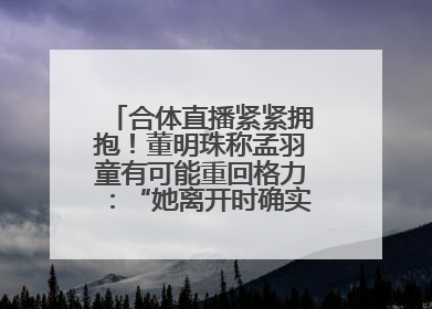 合体直播紧紧拥抱！董明珠称孟羽童有可能重回格力：“她离开时确实犯了很大的错”