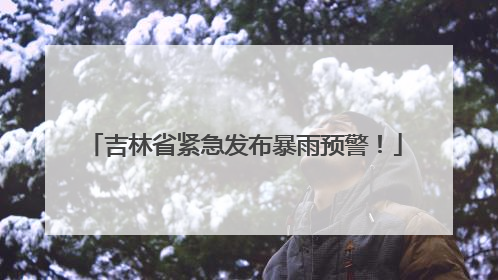 吉林省紧急发布暴雨预警！