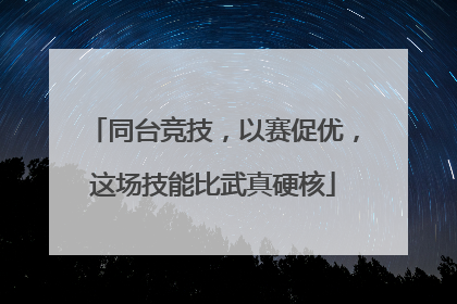 同台竞技，以赛促优，这场技能比武真硬核