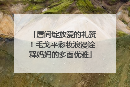 唇间绽放爱的礼赞！毛戈平彩妆浪漫诠释妈妈的多面优雅