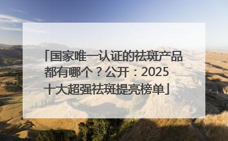 国家唯一认证的祛斑产品都有哪个？公开：2025十大超强祛斑提亮榜单