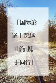 国际论道丨跨越山海 携手同行