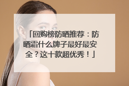 回购榜防晒推荐：防晒霜什么牌子最好最安全？这十款超优秀！
