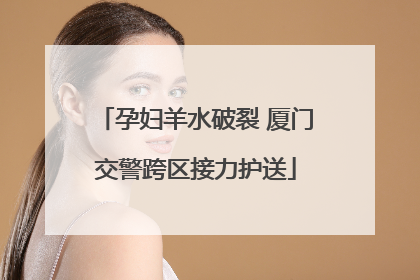 孕妇羊水破裂 厦门交警跨区接力护送